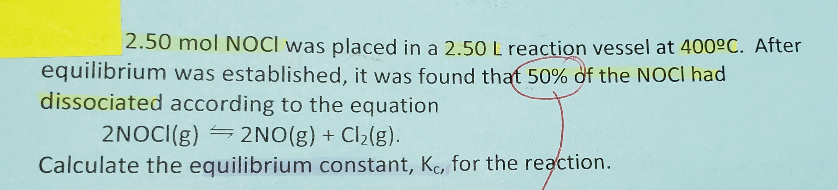 2.50 mol NOCI was placed in a 2.50 L reaction vessel at 400°C. After
equilibrium was established, it was found that 50% of the NOCI had
dissociated according to the equation
2NOCI(g) =2NO(g) + Cl2(g).
Calculate the equilibrium constant, Kc, for the reaction.
