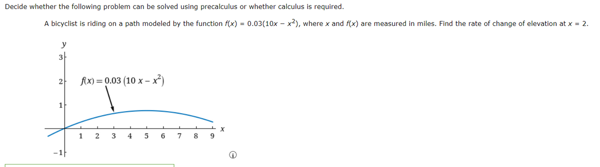 Decide whether the following problem can be solved using precalculus or whether calculus is required.
A bicyclist is riding on a path modeled by the function f(x) = 0.03(10x – x²), where x and f(x) are measured in miles. Find the rate of change of elevation at x = 2.
y
3
2
1
−1
f(x) = 0.03 (10 x-x²)
1
2 3 4 5
6
7
8
X
9