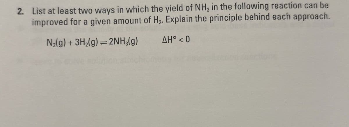 2. List at least two ways in which the yield of NH3 in the following reaction can be
improved for a given amount of H₂. Explain the principle behind each approach.
N2(g) + 3H2(g) 2NH3(g)
1
ΔΗ° < 0