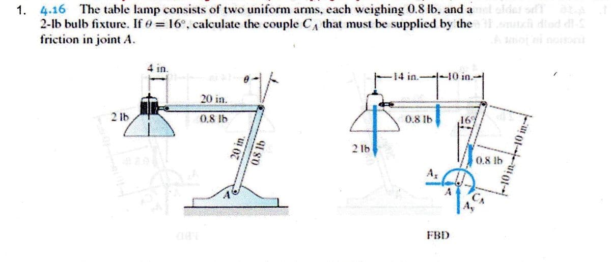 1. 4.16 The table lamp consists of two uniform arms, each weighing 0.8 lb. and a oldet of A
2-lb bulb fixture. If = 16°, calculate the couple CA that must be supplied by the h diad di-S
friction in joint A.
%3D
4 in.
-14 in.-
10 in.
20 in.
2 lb
0.8 lb
0.8 lb
16
2 lb
0.8 lb
A
A
FBD
20 in.
