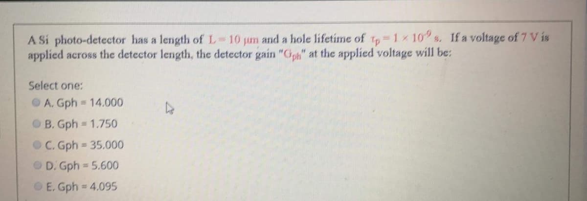 A Si photo-detector has a length of L 10 jum and a hole lifetime of tp 1x 10 s. If a voltage of 7 V is
applied across the detector length, the detector gain "Gph" at the applied voltage will be:
Select one:
OA. Gph = 14.000
OB. Gph 1.750
OC. Gph 35.000
O D. Gph = 5.600
O E. Gph = 4.095
