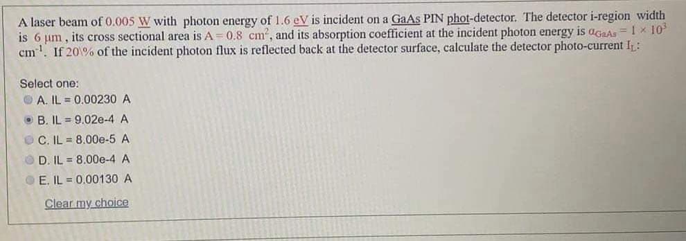 A laser beam of 0.005 W with photon energy of 1.6 eV is incident on a GaAs PIN phot-detector. The detector i-region width
is 6 um, its cross sectional area is A 0.8 cm', and its absorption coefficient at the incident photon energy is agaAs =1 × 10
cm. If 20% of the incident photon flux is reflected back at the detector surface, calculate the detector photo-current I :
Select one:
O A. IL = 0.00230 A
O B. IL = 9.02e-4 A
O C. IL = 8.00e-5 A
D. IL = 8.00e-4 A
OE. IL 0.00130 A
Clear my choice
