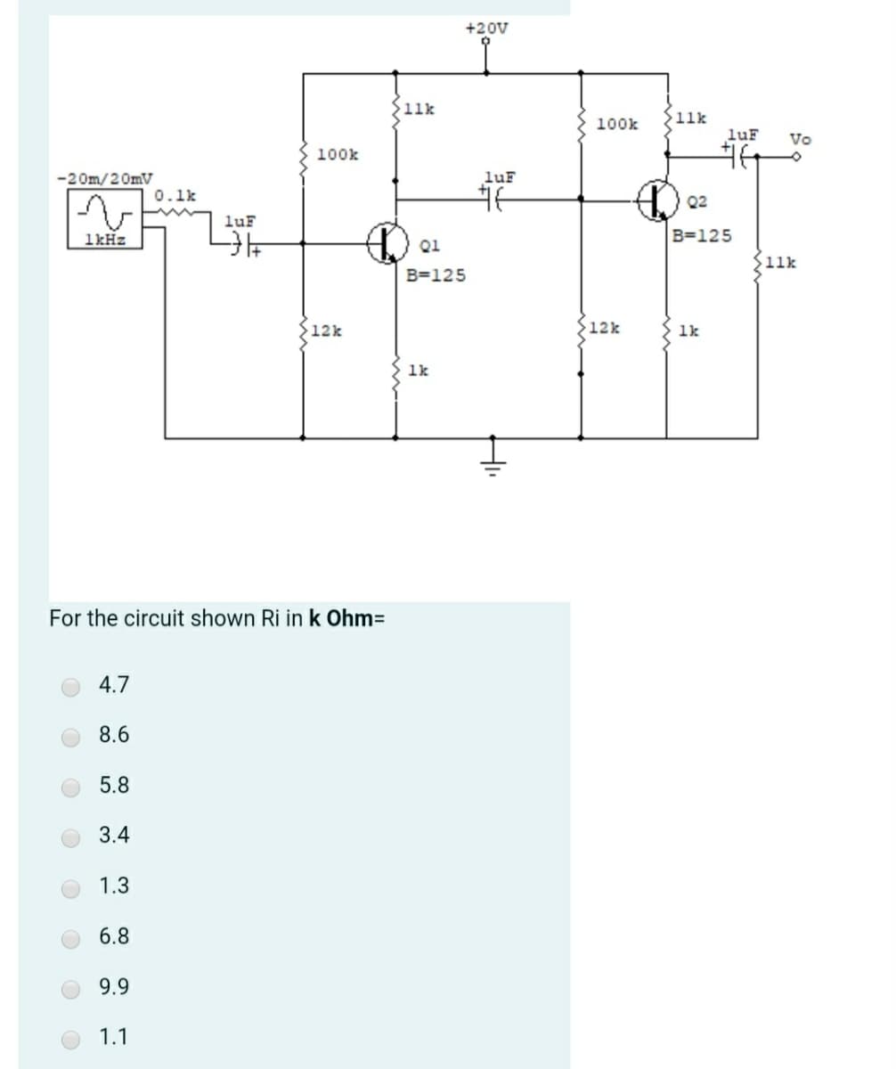 +20V
11k
}11k
100k
luF
Vo
100k
-20m/20mV
luF
0.1k
Q2
luF
1kHz
B=125
Q1
11k
B=125
12k
S12k
1k
1k
For the circuit shown Ri in k Ohm=
4.7
8.6
5.8
3.4
1.3
6.8
9.9
1.1
H.
