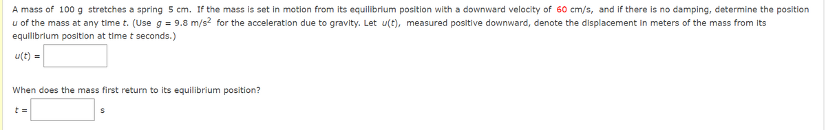 A mass of 100 g stretches a spring 5 cm. If the mass is set in motion from its equilibrium position with a downward velocity of 60 cm/s, and if there is no damping, determine the position
u of the mass at any time t. (Use g = 9.8 m/s² for the acceleration due to gravity. Let u(t), measured positive downward, denote the displacement in meters of the mass from its
equilibrium position at time t seconds.)
u(t) =
When does the mass first return to its equilibrium position?
t =
S