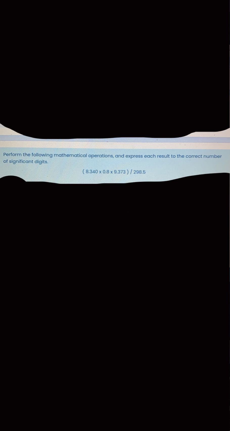 Perform the following mathematical operations, and express each result to the correct number
of significant digits.
( 8.340 x 0.8 x 9.373)/298.5
