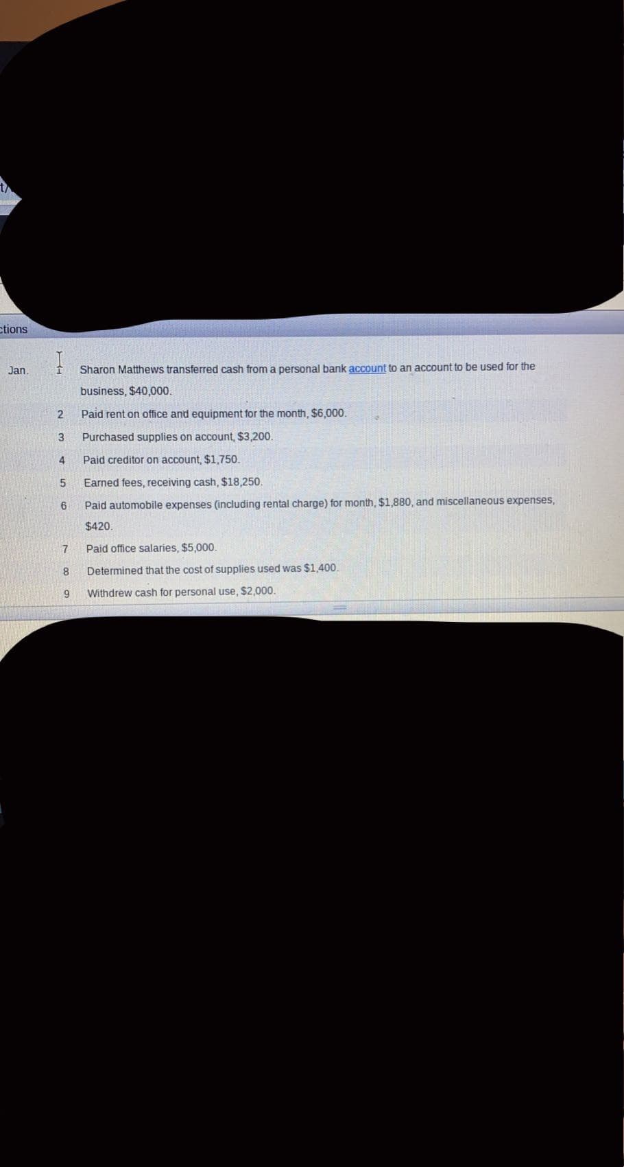 ctions
Jan.
Sharon Matthews transferred cash from a personal bank account to an account to be used for the
business, $40,000.
2
Paid rent on office and equipment for the month, $6,000.
Purchased supplies on account, $3,200.
4
Paid creditor on account, $1,750.
Earned fees, receiving cash, $18,250.
Paid automobile expenses (including rental charge) for month, $1,880, and miscellaneous expenses,
$420.
7
Paid office salaries, $5,000.
8
Determined that the cost of supplies used was $1,400.
9.
Withdrew cash for personal use, $2,000.
