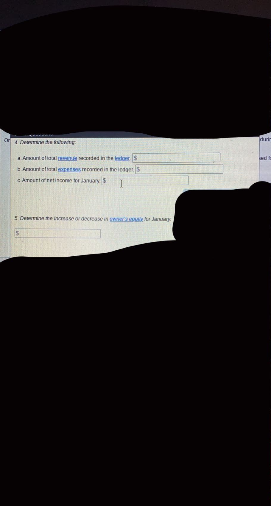 Od
durir
4. Determine the following:
a. Amount of total revenue recorded in the ledger. $
sed fo
b. Amount of total expenses recorded in the ledger. $
C. Amount of net income for January. $
5. Determine the increase or decrease in owner's equity for January.
$4
