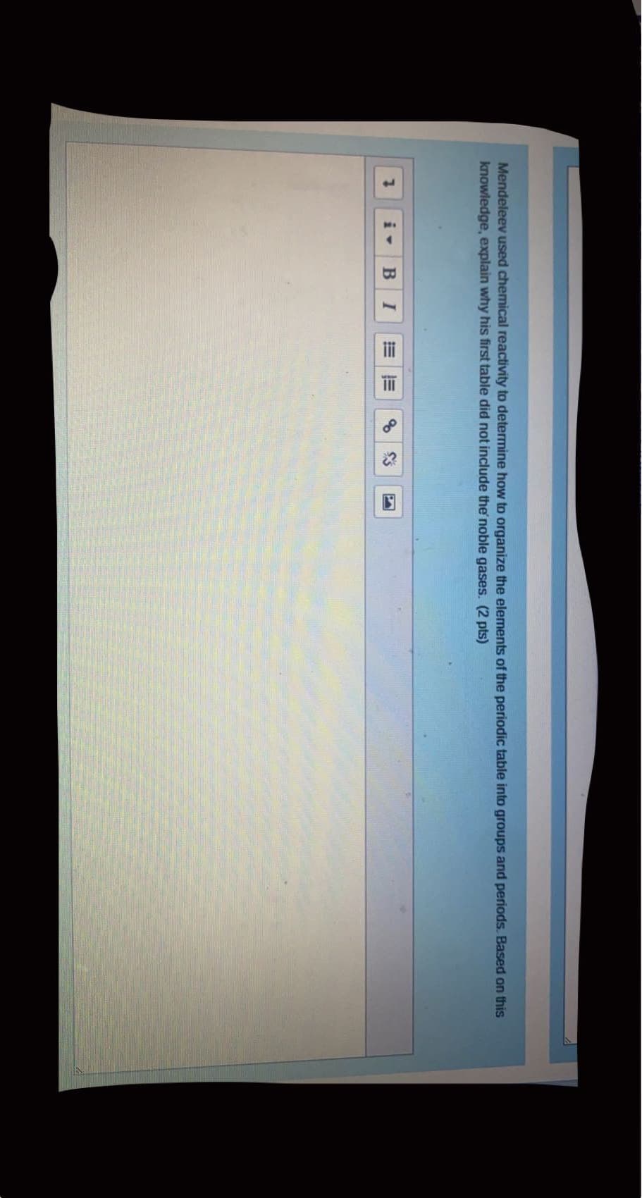 Mendeleev used chemical reactivity to determine how to organize the elements of the periodic table into groups and periods. Based on this
knowledge, explain why his first table did not include the noble gases. (2 pts)
B
