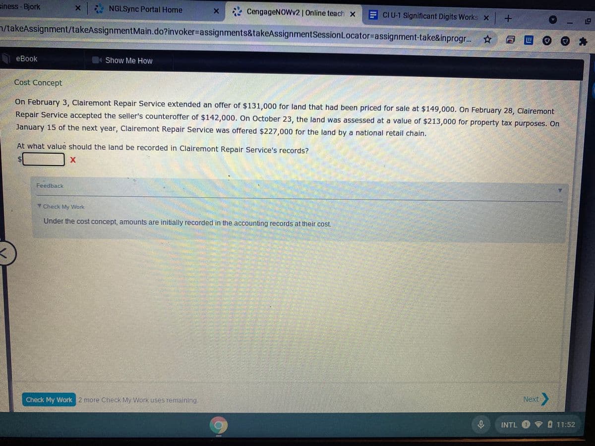 siness - Bjork
NGLSync Portal Home
* CengageNOWv2 | Online teach X
E CIU-1 Significant Digits Works x
n/takeAssignment/takeAssignmentMain.do?invoker=assignments&takeAssignmentSessionLocator-Dassignment-take&inprogr. ☆
eBook
4Show Me How
Cost Concept
On February 3, Clairemont Repair Service extended an offer of $131,000 for land that had been priced for sale at $149,000. On February 28, Clairemont
Repair Service accepted the seller's counteroffer of $142,000. On October 23, the land was assessed at a value of $213,000 for property tax purposes. On
January 15 of the next year, Clairemont Repair Service was offered $227,000 for the land by a national retail chain.
At what value should the land be recorded in Clairemont Repair Service's records?
Feedback
Y Check My Work
Under the cost concept, amounts are initially recorded in the accounting records at their cost.
Check My Work 2 more Check My Work uses remaining.
Next
INTL V 11:52
%24
