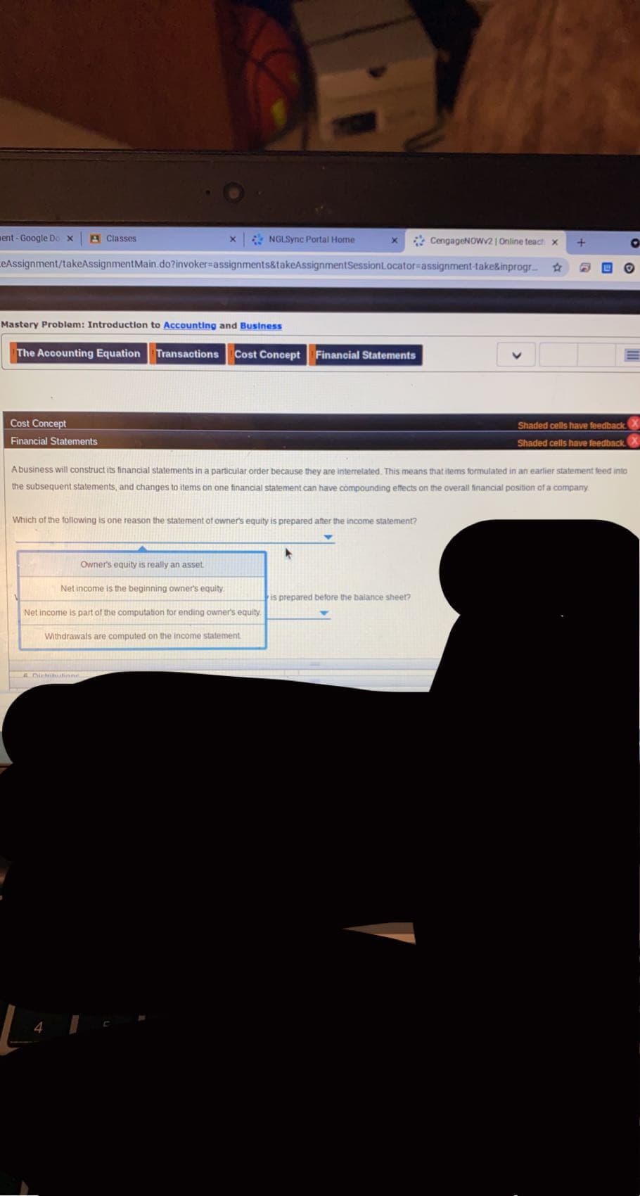 ent - Google Do x
A Classes
* NGLSync Portal Home
* CengageNOWV21 Online teach x
eAssignment/takeAssignmentMain.do?invoker%-assignments&takeAssignmentSessionLocator%-assignment-take&inprogr
Mastery Problem: Introduction to Accounting and Business
The Accounting Equation Transactions
Cost Concept Financial Statements
Cost Concept
Shaded cells have feedback
Financial Statements
Shaded cells have feedback.
Abusiness will construct its financial statements in a particular order because they are interrelated This means that items formulated in an earlier statement feed into
the subsequent statements, and changes to items on one financial statement can have compounding effects on the overall financial position of a company
Which of the following is one reason the statement of owner's equity is prepared after the income statement?
Owner's equity is really an asset
Net income is the beginning owner's equity.
is prepared before the balance sheet?
Net income is part of the computation for ending owner's equity.
Withdrawals are computed on the income statement
A Dichihutinne
