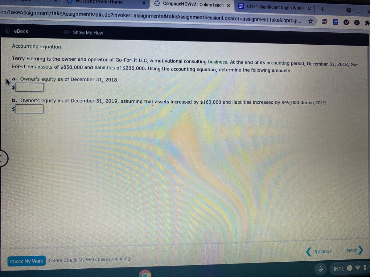 Lsync Portal Home
* CengageNOWv2 | Online teach x
CIU-1 Significant Digits Works x+
Irn/takeAssignment/takeAssignmentMain.do?invoker%3Dassignments&takeAssignmentSessionLocator=Dassignment-take&inprogr...
☆日四。
eBook
Show Me How
Accounting Equation
Terry Fleming is the owner and operator of Go-For-It LLC, a motivational consulting business. At the end of its accounting period, December 31, 2018, Go-
For-It has assets of $858,000 and liabilities of $206,000. Using the accounting equation, determine the following amounts:
a. Owner's equity as of December 31, 2018.
b. Owner's equity as of December 31, 2019, assuming that assets increased by $163,000 and liabilities increased by $49,000 during 2019.
Previous
Next
Check My Work 3 more Check My Work uses remaining.
INTL O O
%24
