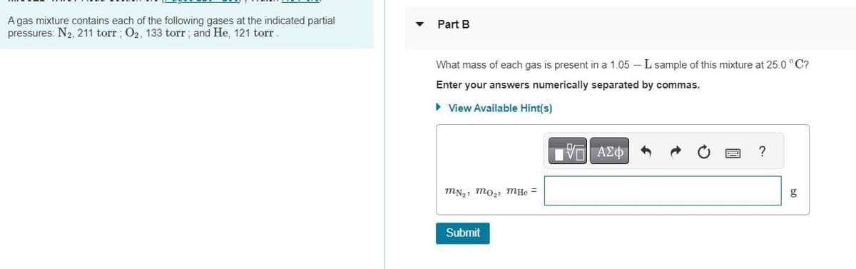 A gas mixture contains each of the following gases at the indicated partial
pressures: N2, 211 torr; O2, 133 torr; and He, 121 torr
Part B
What mass of each gas is present in a 1.05 - L sample of this mixture at 25.0°C?
Enter your answers numerically separated by commas.
▸ View Available Hint(s)
MN₂, mo₂, mHe
Submit
15 ΑΣΦ
?
g