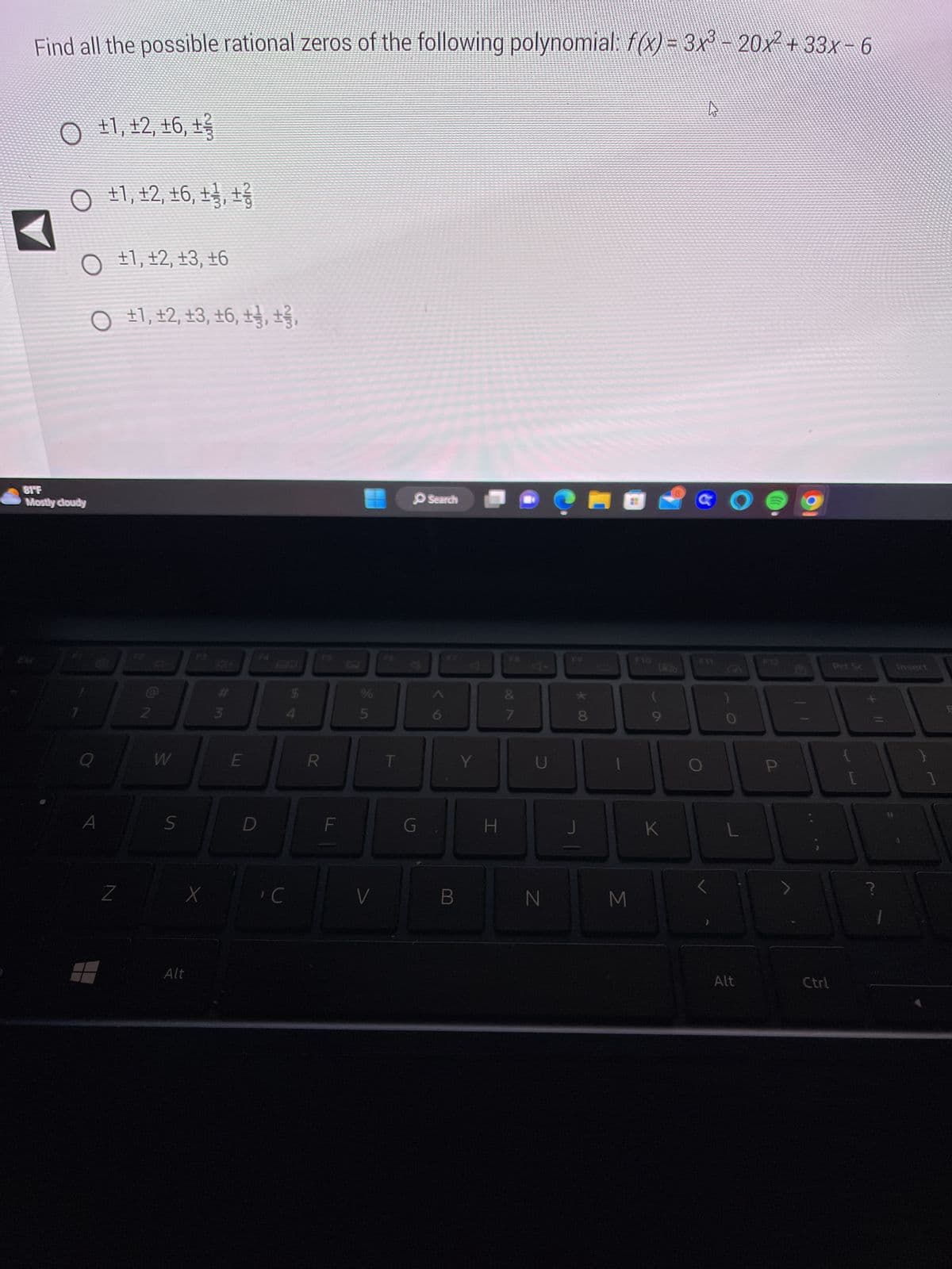 Find all the possible rational zeros of the following polynomial: f(x) = 3x³ - 20x² + 33x − 6
O ±1, ±2, ±6, ±
O ±1, 12, 16, ±, ±
O ±1, 12, 13, 16
O ±1, 12, 13, 16, 12, 13,
81F
Mostly cloudy
A
Z
72
W
S
X
Alt
#m
3
E
C
$
R
FL
%
5
V
T
G
Search
Y
H
18
&
7
4-
U
N
00 X
8
M
(
9
K
4
GO
)
0
L
Alt
P
Ctrl
?
Insert