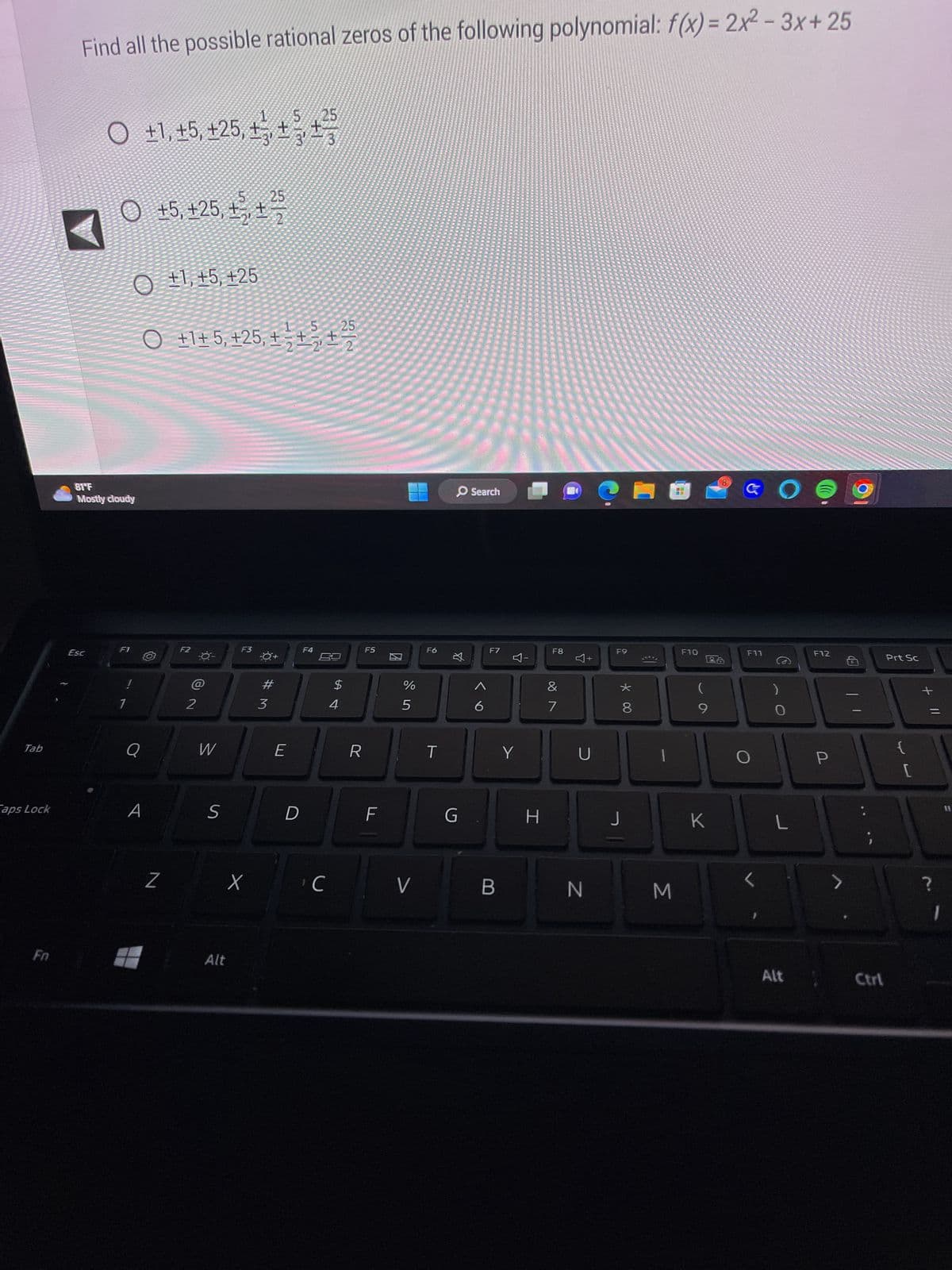 Tab
aps Lock
Find all the possible rational zeros of the following polynomial: f(x) = 2x²-3x+25
25
○ ±1, ±5, +25, +¹, +², +
Esc
O
81°F
Mostly cloudy
F1
O+1, +5, +25
25
O +1+ 5, +25, + ² +₁ +²5
!
Q
+5, +25, £³, +
A
Z
F2
N P
2
W
S
F3
X
Alt
25
#M
3
E
D
F4
с
69
$
4
R
F5
F
И
%
5
V
F6
T
O Search
☆
G
6
F7
B
Y
Y
H
F8
&
7
U
N
F9
* 00
8
J
€1
1
M
F10
(
9
K
8
28
GO
F11
L
Alt
F12
P
>
Ctrl
Prt Sc
{
[
+
?
11