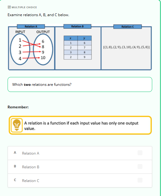 **Examine relations A, B, and C below.**

**Relation A:**
A mapping diagram with two columns labeled "INPUT" and "OUTPUT":
- Input values: 1, 2, 3, 4
- Output values: 6, 8, 9, 10
- Arrows indicate: 
  - 1 maps to 6
  - 2 maps to 8
  - 3 maps to 9
  - 4 maps to both 9 and 10

**Relation B:**
A table with columns labeled "x" and "y":
- (1, 6)
- (2, 9)
- (3, 9)

**Relation C:**
A set of ordered pairs: 
- {(1,8), (2,9), (3,10), (4,9), (5,8)}

**Question:**
Which two relations are functions?

**Remember:**
A relation is a function if each input value has only one output value.

**Options:**
- A. Relation A
- B. Relation B
- C. Relation C