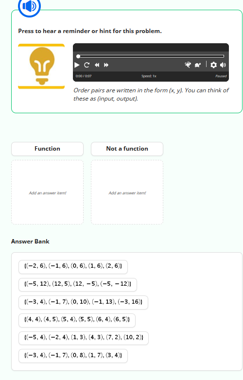 C
Press to hear a reminder or hint for this problem.
Function
Add an answer item!
Answer Bank
C « »
0:00/0:07
Order pairs are written in the form (x, y). You can think of
these as (input, output).
Not a function
Speed: 1x
Add an answer item!
{(-2, 6), (-1, 6), (0, 6), (1, 6), (2, 6)}
{(-5, 12), (12, 5), (12,-5), (-5, -12)}
{(-3, 4), (-1, 7), (0, 10), (−1, 13), (-3, 16))
{(4, 4), (4, 5), (5, 4), (5, 5), (6, 4), (6,5)}
{(-5, 4), (-2, 4), (1, 3), (4, 3), (7, 2), (10, 2))
{(-3, 4), (-1, 7), (0, 8), (1, 7), (3, 4))
Paused