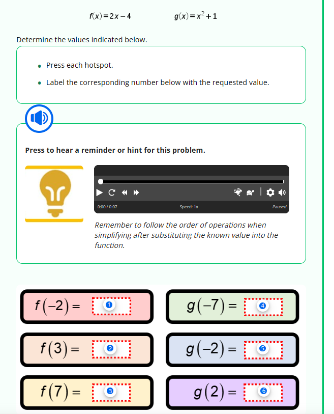 f(x)=2x-4
Determine the values indicated below.
• Press each hotspot.
• Label the corresponding number below with the requested value.
ar
Press to hear a reminder or hint for this problem.
C
0:00/0:07
g(x)=x²+1
f(-2)= [0]
f(3) =
f(7) =
2
101
Speed: 1x
Remember to follow the order of operations when
simplifying after substituting the known value into the
function.
�*|✿•
Paused
g(-7)=[
g (-2) = 6
g(2)=
