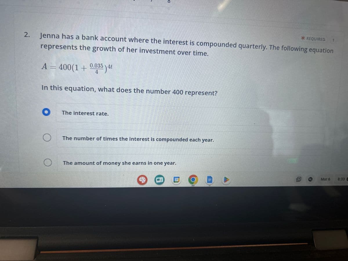 2.
* REQUIRED 1
Jenna has a bank account where the interest is compounded quarterly. The following equation
represents the growth of her investment over time.
A = 400(1 + 0.035) 4t
4
In this equation, what does the number 400 represent?
O
с
The interest rate.
The number of times the interest is compounded each year.
The amount of money she earns in one year.
ED
af
Mar 6
8:33