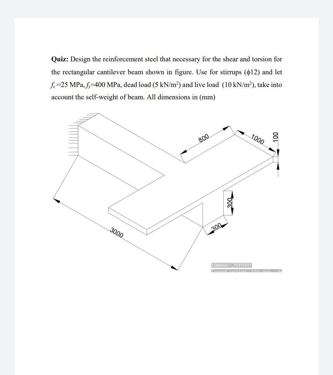 Quiz: Design the reinforcement steel that necessary for the shear and torsion for
the rectangular cantilever beam shown in figure. Use for stirrups (o12) and let
fe=25 MPa, f-400 MPa, dead load (5 kN/m2) and live load (10 kN/m2), take into
account the self-weight of beam. All dimensions in (mm)
1000
800
3000
300
Command: TEXTEDIT
aanant sattina Edit mode M
00L
