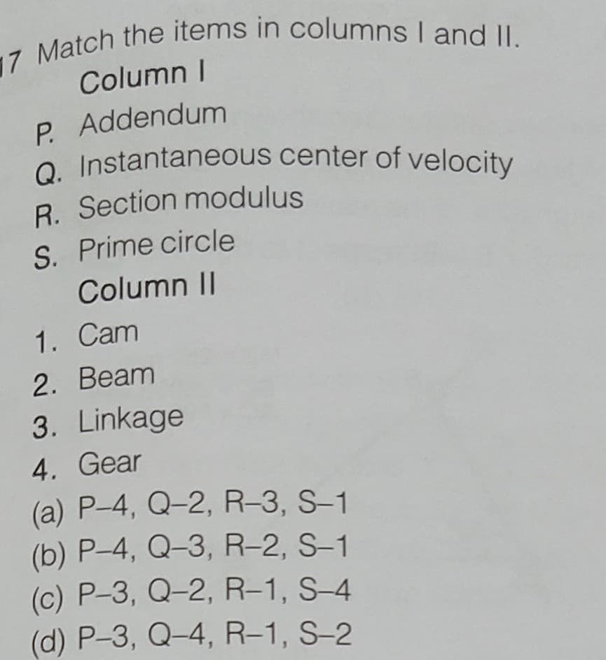 Q. Instantaneous center of velocity
Column I
P. Addendum
o. Instantaneous center of velocity
R. Section modulus
S. Prime circle
Column II
1. Cam
2. Beam
3. Linkage
4. Gear
(a) P-4, Q-2, R-3, S-1
(b) P-4, Q-3, R-2, S-1
(c) P-3, Q-2, R-1, S-4
(d) P-3, Q-4, R-1, S-2
