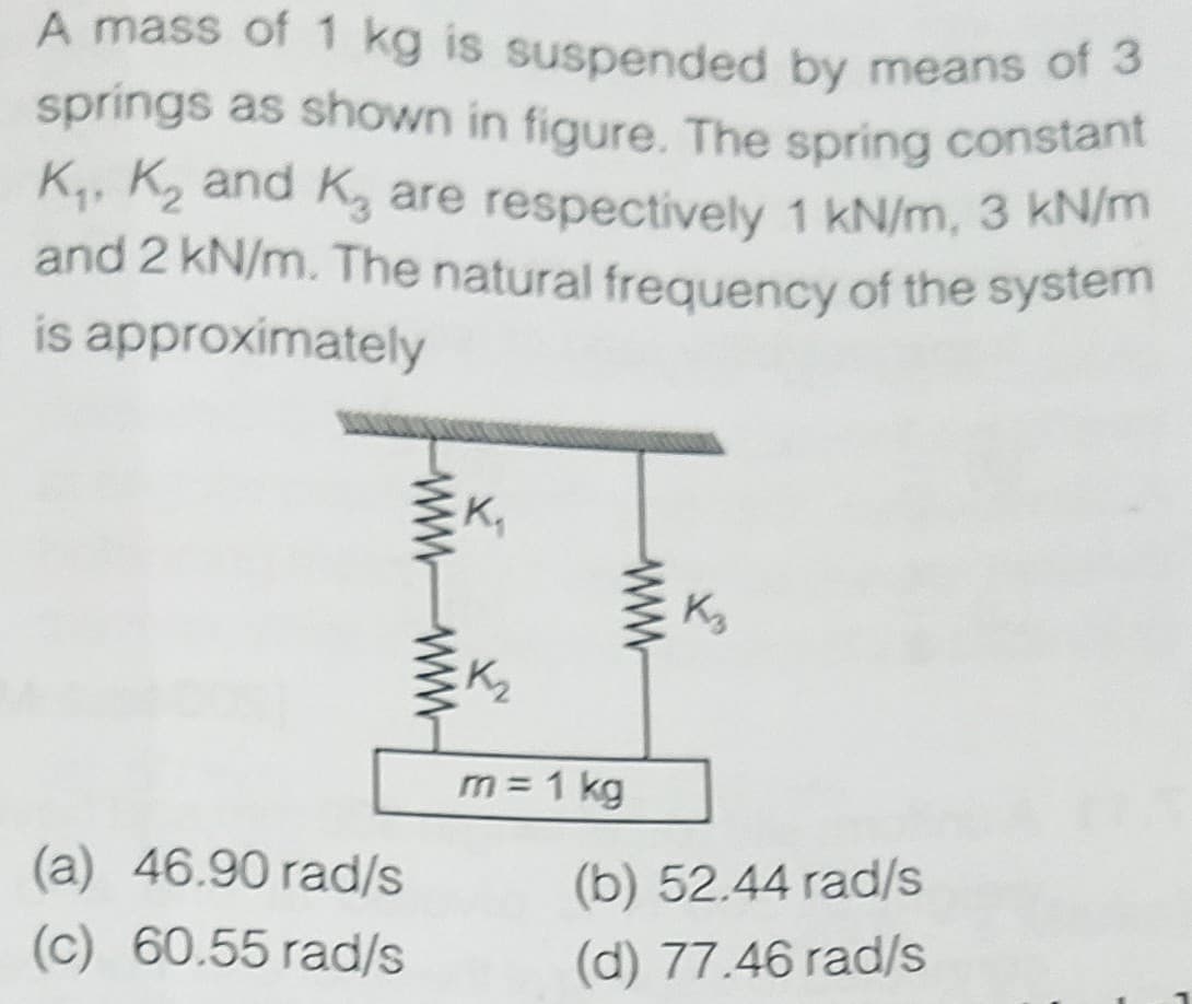 and 2 kN/m. The natural frequency of the system
springs as shown in figure. The spring constant
A mass of 1 kg is suspended by means of 3
K, K2 and K, are respectively 1 kN/m, 3 KN/m
and 2 kN/m. The natural freauency of the system
is approximately
K,
Kg
K2
m = 1 kg
(a) 46.90 rad/s
(b) 52.44 rad/s
(c) 60.55 rad/s
(d) 77.46 rad/s
