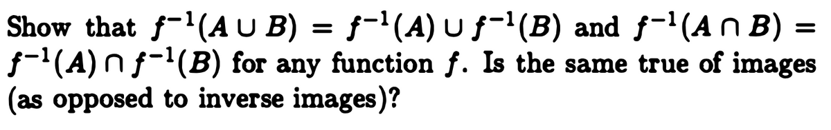 **Title: Exploring Properties of Inverse Images in Function Sets**

**Introduction:**

In this section, we will explore the properties of inverse images for union and intersection sets in the context of functions. This involves analyzing how the inverse function interacts with set operations such as union and intersection.

**Problem Statement:**

We are tasked to show the following properties for any function \( f \):

1. \( f^{-1}(A \cup B) = f^{-1}(A) \cup f^{-1}(B) \)
2. \( f^{-1}(A \cap B) = f^{-1}(A) \cap f^{-1}(B) \)

Additionally, we will consider whether these properties hold true for images, as opposed to inverse images.

**Explanation:**

- **Inverse Image of a Union:**  
  The first property states that the inverse image of a union of two sets \( A \) and \( B \) is equivalent to the union of their individual inverse images. This means that for any element in the domain of \( f \), it maps to either \( A \), \( B \), or both.

- **Inverse Image of an Intersection:**  
  The second property asserts that the inverse image of an intersection of two sets is the intersection of their inverse images. This implies that for an element to be in the inverse image of \( A \cap B \), it needs to map to elements in both sets \( A \) and \( B \).

**Discussion:**

- **Images and Set Operations:**  
  Unlike inverse images, the image of a union is generally not equal to the union of the images, and similarly for intersection. This is due to the nature of function mapping, where one element from the domain maps to exactly one element in the codomain, but not vice versa.

In conclusion, the properties of inverse images behave predictably with unions and intersections, adhering to intuitive notions of set combination. This is crucial for understanding how functions interact with set operations, providing a foundational insight into higher mathematical concepts involving functions and sets.