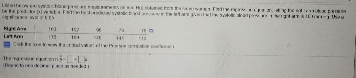 Listed.below are systolic blood pressure measurements (in mm Hg) obtained from the same woman. Find the regression equation, letting the right arm blood pressure
be the predictor (x) variable. Find the best predicted systolic blood pressure in the left arm given that the systolic blood pressure in the right arm is 100 mm Hg. Use a
significance level of 0.05
Right Arm
103
102
96
78
78 O
Left Arm
176
169
E: Click the icon to view the critical values of the Pearson correlation coefficient r
146
144
143
The regression equation is y =
(Round to one decimal place as needed.)
