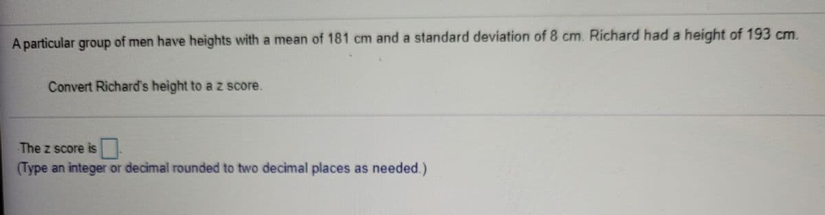 A particular group of men have heights with a mean of 181 cm and a standard deviation of 8 cm. Richard had a height of 193 cm.
Convert Richard's height to a z score.
The z score is
(Type an integer or decimal rounded to two decimal places as needed.)
