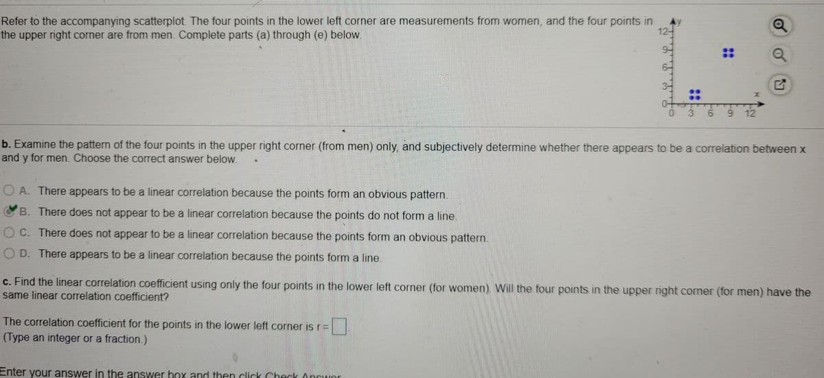 Refer to the accompanying scatterplot. The four points in the lower left corner are measurements from women, and the four points in
the upper right corner are from men. Complete parts (a) through (e) below.
12-
3-
::
3 6
12
b. Examine the pattern of the four points in the upper right corner (from men) only, and subjectively determine whether there appears to be a correlation between x
and y for men. Choose the correct answer below.
O A. There appears to be a linear correlation because the points form an obvious pattern.
B. There does not appear to be a linear correlation because the points do not form a line.
O C. There does not appear to be a linear correlation because the points form an obvious pattern.
O D. There appears to be a linear correlation because the points form a line.
c. Find the linear correlation coefficient using only the four points in the lower left corner (for women). Will the four points in the upper right corner (for men) have the
same linear correlation coefficient?
The correlation coefficient for the points in the lower left corner is r=
(Type an integer or a fraction.)
Enter your answer in the answer box and then click Check Ancuor
