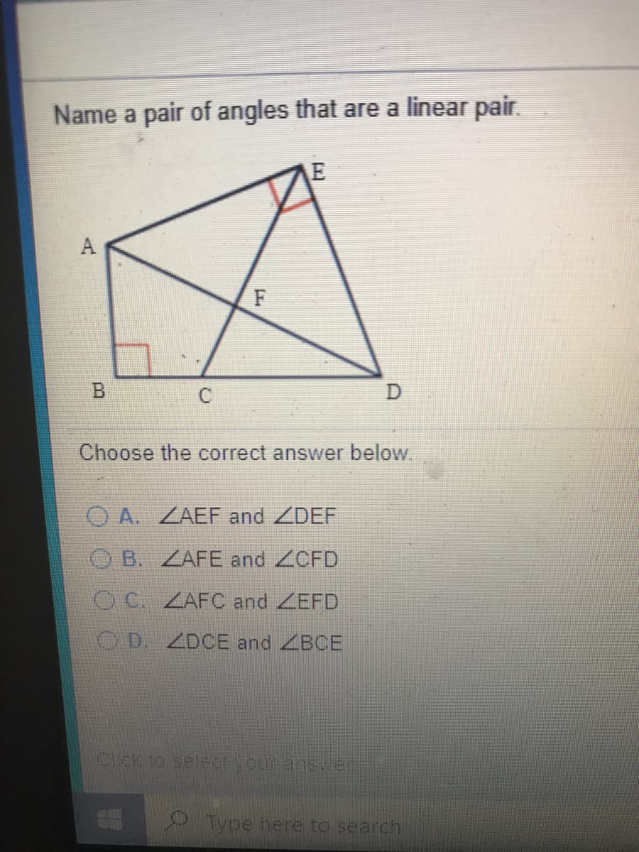 Name a pair of angles that are a linear pair.
A
F
Choose the correct answer below.
O A. ZAEF and ZDEF
O B. ZAFE and ZCFD
O C. ZAFC and ZEFD
O D. ZDCE and ZBCE
Click to selectyour atnsser
Type here to search
