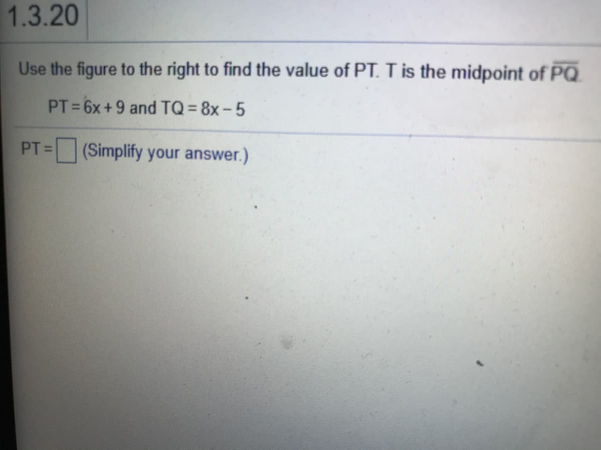 1.3.20
Use the figure to the right to find the value of PT. Tis the midpoint of PQ
PT 6x+9 and TQ= 8x-5
PT =
(Simplify your answer.)
