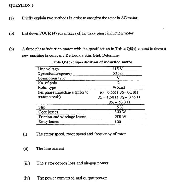 QUESTION 5
(a)
Briefly explain two methods in order to energize the rotor in AC motor.
(b)
List down FOUR (4) advantages of the three phase induction motor.
(c)
A three phase induction motor with the specification in Table Q5(e) is used to drive a
new machine in company De Louvre Sdn. Bhd. Determine:
Table Q5(e) : Specification of induction motor
Line voltage
Operation frequency
Connection type
No. of pole
Rotor type
Per phase impedance (refer to
stator circuit)
415 V
50 Hz
Wound
R= 0.652 RF0.302
X = 1.50 2 X2 = 0.45 2
XM= 30.0 2
5 %
Slip
Core losses
Friction and windage losses
Stray losses
300 W
200 W
100
(i)
The stator specd, rotor speed and frequency of rotor
(ii)
The line current
(iii)
The stator copper loss and air-gap power
(iv)
The power converted and output power
