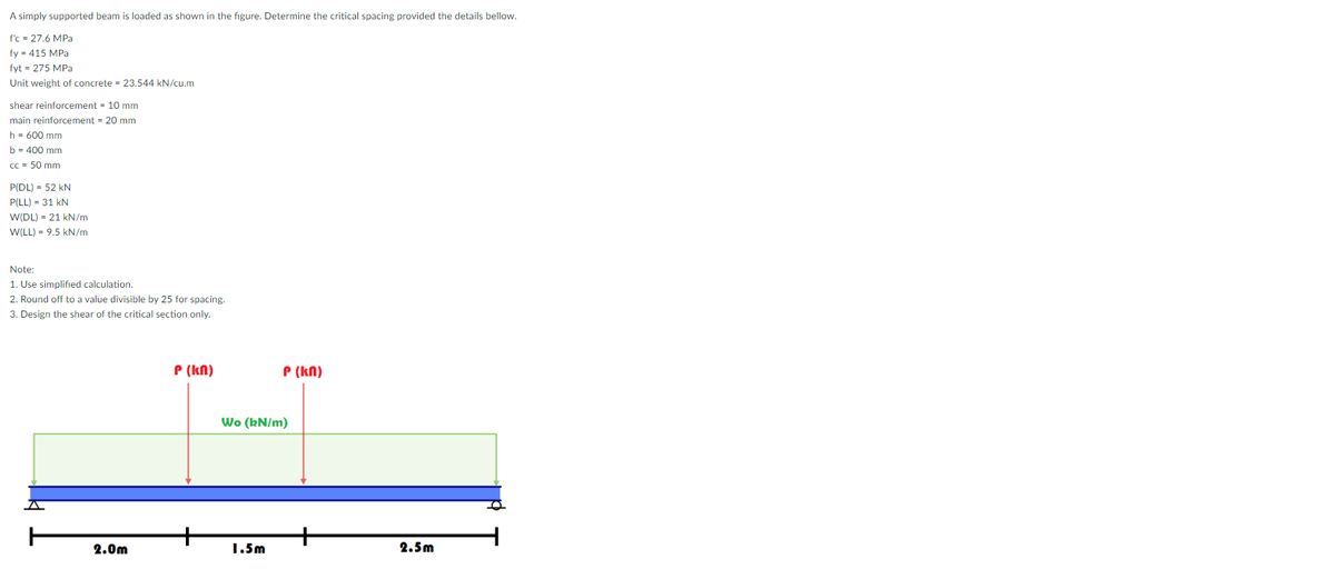 A simply supported beam is loaded as shown in the figure. Determine the critical spacing provided the details bellow.
f'c = 27.6 MPa
fy = 415 MPa
fyt = 275 MPa
Unit weight of concrete = 23.544 kN/cu,m
shear reinforcement = 10 mm
main reinforcement = 20 mm
h = 600 mm
b = 400 mm
Cc = 50 mm
P(DL) = 52 kN
P(LL) = 31 kN
W(DL) = 21 kN/m
W(LL) = 9.5 kN/m
Note:
1. Use simplified calculation.
2. Round off to a value divisible by 25 for spacing.
3. Design the shear of the critical section only.
P (kn)
P (kN)
Wo (kN/m)
2.0m
1.5m
2.5m
