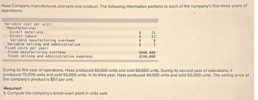 Haas Company manufactures and sells one product. The following information pertains to each of the company's first three years of
operations:
Variable cost per unit:
Manufacturing:
Direct materials
Direct labour
Variable manufacturing overhead
Variable selling and administrative
Fixed costs per year:
Fixed manufacturing overhead
Fixed selling and administrative expenses
$
$
Required:
1. Compute the company's break-even point in units sold.
21
13
8
$600,000
$240,000
During its first year of operations, Haas produced 60,000 units and sold 60,000 units. During its second year of operations, it
produced 75,000 units and sold 50,000 units. In its third year, Haas produced 40,000 units and sold 65,000 units. The selling price of
the company's product is $57 per unit.