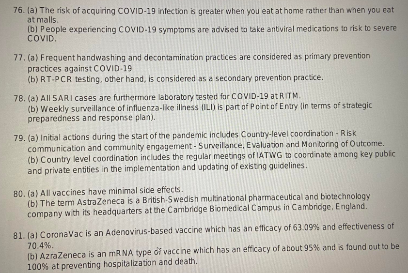 76. (a) The risk of acquiring COVID-19 infection is greater when you eat at home rather than when you eat
at malls.
(b) People experiencing COVID-19 symptoms are advised to take antiviral medications to risk to severe
COVID.
77. (a) Frequent handwashing and decontamination practices are considered as primary prevention
practices against COVID-19
(b) RT-PCR testing, other hand, is considered as a secondary prevention practice.
78. (a) All SARI cases are furthermore laboratory tested for COVID-19 at RITM.
(b) Weekly surveillance of influenza-like illness (ILI) is part of Point of Entry (in terms of strategic
preparedness and response plan).
79. (a) Initial actions during the start of the pandemic includes Country-level coordination - Risk
communication and community engagement - Surveillance, Evaluation and Monitoring of Outcome.
(b) Country level coordination includes the regular meetings of IATWG to coordinate among key public
and private entities in the implementation and updating of existing guidelines.
80. (a) All vaccines have minimal side effects.
(b) The term AstraZeneca is a British-Swedish multinational pharmaceutical and biotechnology
company with its headquarters at the Cambridge Biomedical Campus in Cambridge, England.
81. (a) Corona Vac is an Adenovirus-based vaccine which has an efficacy of 63.09% and effectiveness of
70.4%.
(b) AzraZeneca is an mRNA type di vaccine which has an efficacy of about 95% and is found out to be
100% at preventing hospitalization and death.