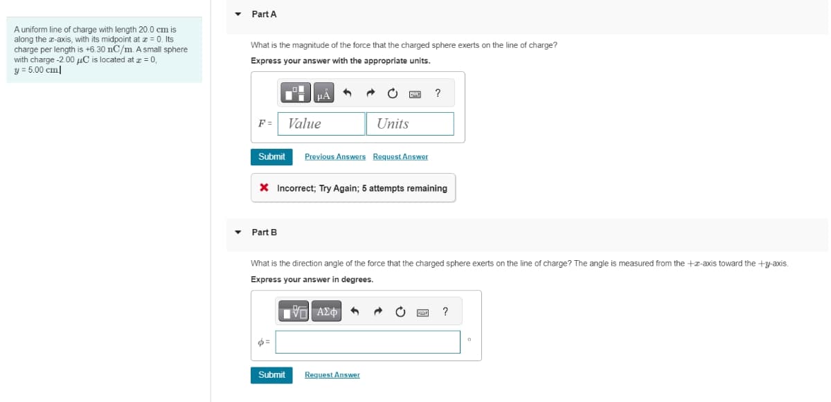 A uniform line of charge with length 20.0 cm is
along the x-axis, with its midpoint at x = 0. Its
charge per length is +6.30 nC/m. A small sphere
with charge -2.00 μC is located at x = 0,
y = 5.00 cm
Part A
What is the magnitude of the force that the charged sphere exerts on the line of charge?
Express your answer with the appropriate units.
F= Value
Submit
Part B
μA
6=
* Incorrect; Try Again; 5 attempts remaining
Submit
Units
Previous Answers Request Answer
What is the direction angle of the force that the charged sphere exerts on the line of charge? The angle is measured from the +-axis toward the +y-axis.
Express your answer in degrees.
[95] ΑΣΦ
Request Answer
?
power
P
?
0