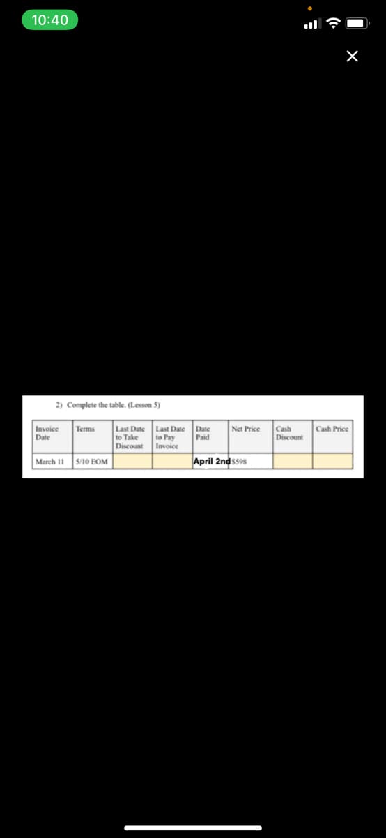 10:40
2) Complete the table. (Lesson 5)
Invoice
Date
Last Date Last Date Date
to Pay
Invoice
Terms
Net Price
Cash
Cash Price
to Take
Discount
Paid
Discount
March I1
S/10 EOM
April 2nds598
