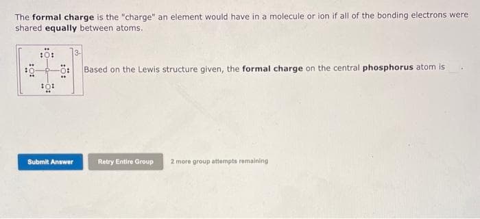 The formal charge is the "charge" an element would have in a molecule or ion if all of the bonding electrons were
shared equally between atoms.
:0:
Submit Answer
Based on the Lewis structure given, the formal charge on the central phosphorus atom is
Retry Entire Group 2 more group attempts remaining