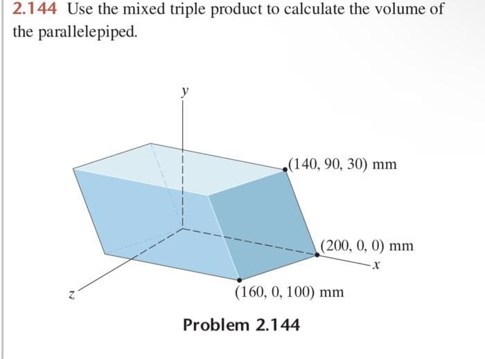 2.144 Use the mixed triple product to calculate the volume of
the parallelepiped.
N
(140, 90, 30) mm
(200, 0, 0) mm
-X
(160, 0, 100) mm
Problem 2.144