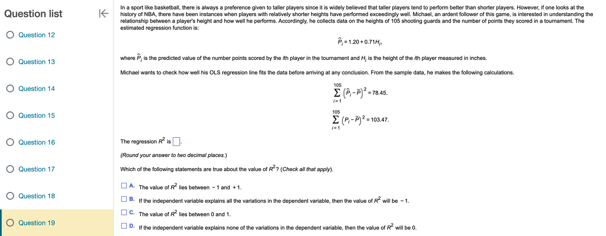 Question list
O Question 12
O Question 13
O Question 14
O Question 15
O Question 16
O Question 17
O Question 18
Question 19
K
In a sport like basketball, there is always a preference given to taller players since it is widely believed that taller players tend to perform better than shorter players. However, if one looks at the
history of NBA, there have been instances when players with relatively shorter heights have performed exceedingly well. Michael, an ardent follower of this game, is interested in understanding the
relationship between a player's height and how well he performs. Accordingly, he collects data on the heights of 105 shooting guards and the number of points they scored in a tournament. The
estimated regression function is:
P₁ = 1.20 +0.71H₁,
where P, is the predicted value of the number points scored by the ith player in the tournament and H; is the height of the ith player measured in inches.
Michael wants to check how well his OLS regression line fits the data before arriving at any conclusion. From the sample data, he makes the following calculations.
105
2
Σ (P₁-P) ² =
i=1
= 78.45.
105
Σ (P₁-P)² = 103.47.
i=1
The regression R² is
(Round your answer to two decimal places.)
Which of the following statements are true about the value of R²? (Check all that apply).
A. The value of R² lies between - 1 and + 1.
B. If the independent variable explains all the variations in the dependent variable, then the value of R² will be - 1.
C. The value of R² lies between 0 and 1.
D. If the independent variable explains none of the variations in the dependent variable, then the value of R² will be 0.