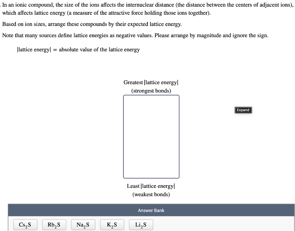 In an ionic compound, the size of the ions affects the internuclear distance (the distance between the centers of adjacent ions),
which affects lattice energy (a measure of the attractive force holding those ions together).
Based on ion sizes, arrange these compounds by their expected lattice energy.
Note that many sources define lattice energies as negative values. Please arrange by magnitude and ignore the sign.
|lattice energy] = absolute value of the lattice energy
Cs₂ S
Rb₂S Na₂S
K₂S
Greatest |lattice energy
(strongest bonds)
Least lattice energy
(weakest bonds)
Answer Bank
Li₂S
Expand