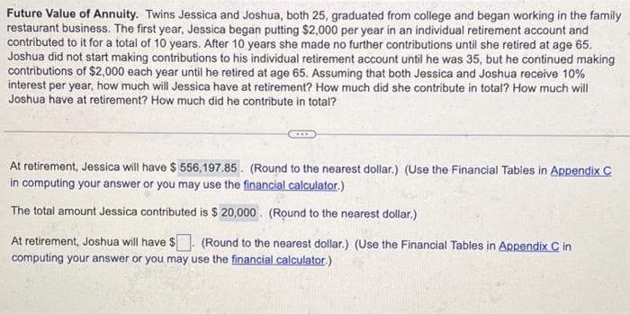 Future Value of Annuity. Twins Jessica and Joshua, both 25, graduated from college and began working in the family
restaurant business. The first year, Jessica began putting $2,000 per year in an individual retirement account and
contributed to it for a total of 10 years. After 10 years she made no further contributions until she retired at age 65.
Joshua did not start making contributions to his individual retirement account until he was 35, but he continued making
contributions of $2,000 each year until he retired at age 65. Assuming that both Jessica and Joshua receive 10%
interest per year, how much will Jessica have at retirement? How much did she contribute in total? How much will
Joshua have at retirement? How much did he contribute in total?
At retirement, Jessica will have $ 556,197.85. (Round to the nearest dollar.) (Use the Financial Tables in Appendix C
in computing your answer or you may use the financial calculator.)
The total amount Jessica contributed is $ 20,000. (Round to the nearest dollar.)
At retirement, Joshua will have $. (Round to the nearest dollar.) (Use the Financial Tables in Appendix C in
computing your answer or you may use the financial calculator.)