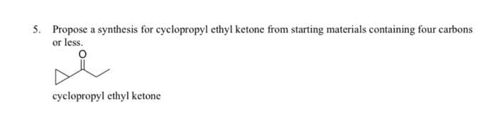 5. Propose a synthesis for cyclopropyl ethyl ketone from starting materials containing four carbons
or less.
i
cyclopropyl ethyl ketone