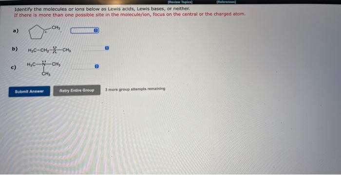 [Review Topics)
Identify the molecules or ions below as Lewis acids, Lewis bases, or neither.
If there is more than one possible site in the molecule/ion, focus on the central or the charged atom.
CH₂
a)
b)
c)
H₂C-CH₂-S-CH₂
H₂C-N-CH₂
CH₂
Submit Answer
8
Retry Entire Group
3 more group attempts remaining i
[References]