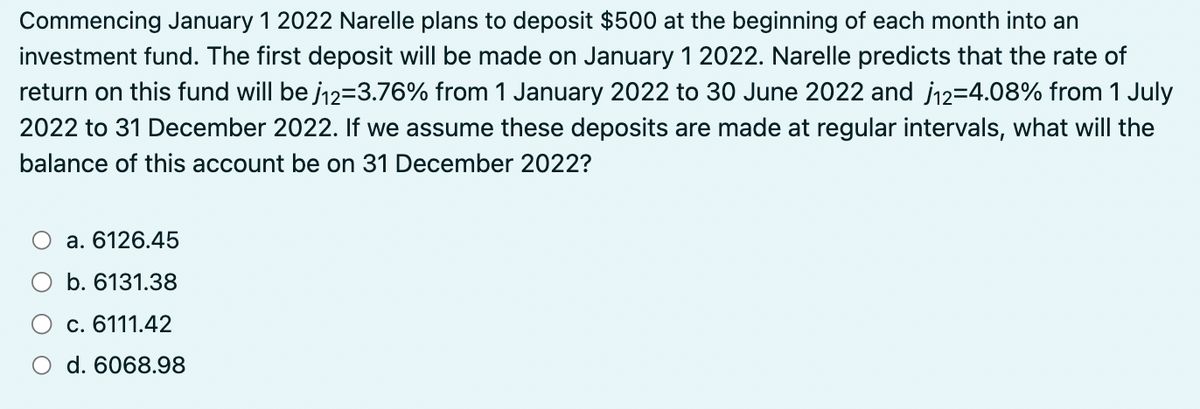 Commencing January 1 2022 Narelle plans to deposit $500 at the beginning of each month into an
investment fund. The first deposit will be made on January 1 2022. Narelle predicts that the rate of
return on this fund will be j12=3.76% from 1 January 2022 to 30 June 2022 and 12-4.08% from 1 July
2022 to 31 December 2022. If we assume these deposits are made at regular intervals, what will the
balance of this account be on 31 December 2022?
a. 6126.45
b. 6131.38
c. 6111.42
d. 6068.98