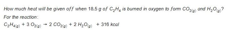 How much heat will be given off when 18.5 g of C,H, is bumed in oxygen to form CO2ig) and H,O(g)?
For the reaction:
C2Hal@) + 3 O2ig)
+ 2 CO2(9) + 2 H2Oa) + 316 kcal
