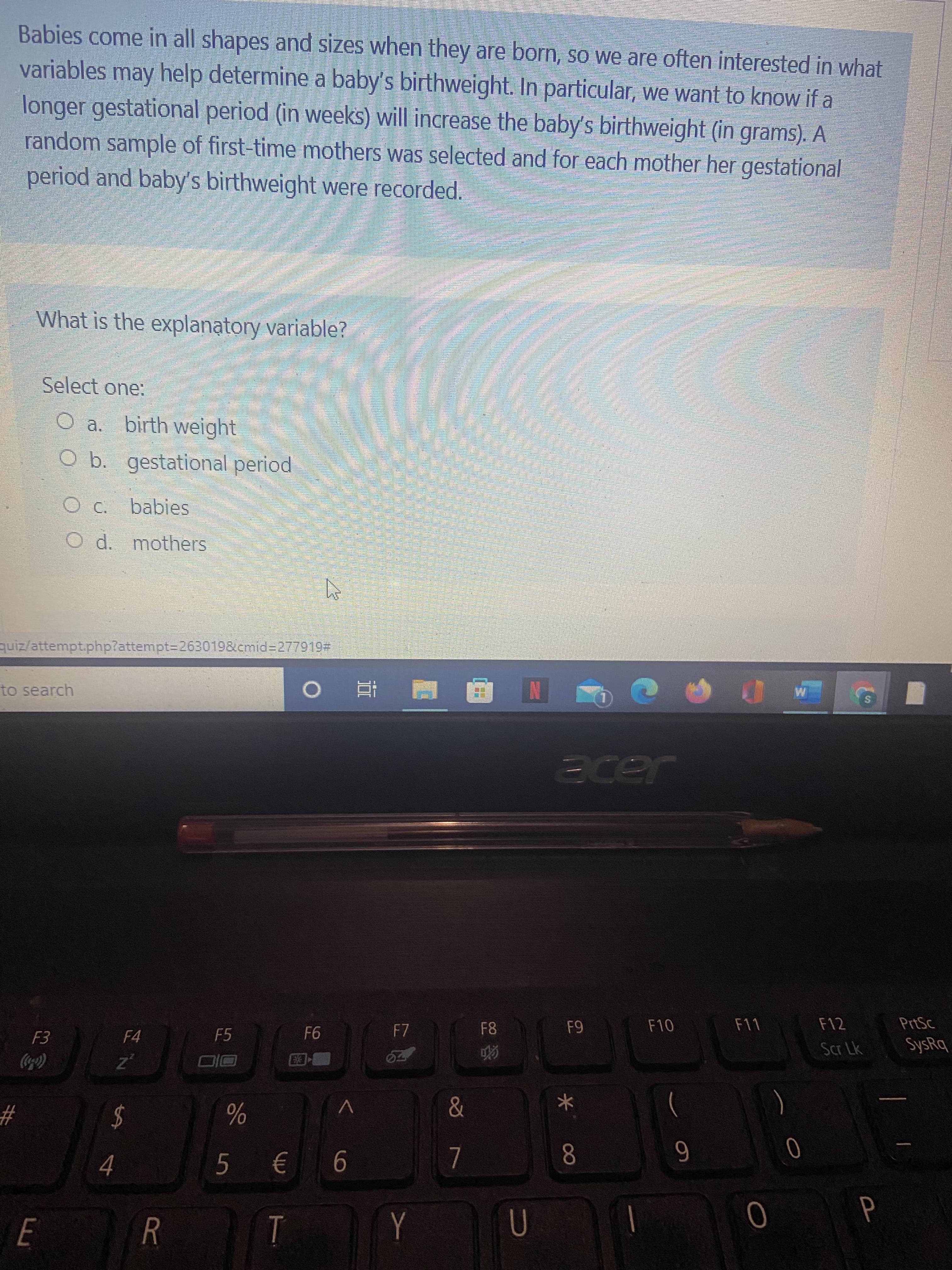 S4
E.
Babies come in all shapes and sizes when they are born, so we are often interested in what
variables may help determine a baby's birthweight. In particular, we want to know if a
longer gestational period (in weeks) will increase the baby's birthweight (in grams). A
random sample of first-time mothers was selected and for each mother her gestational
period and baby's birthweight were recorded.
What is the explanatory variable?
Select one:
O a. birth weight
Ob. gestational period
O C.
babies
O d. mothers
quiz/attempt.php?attempt3D263019&cmid%3D277919#
to search
国 童 0
Jade
F10
F11
PrtSc
F7
F8
F4
F5
Scr Lk
SysRq
Coca)
#3
%24
8.
6
