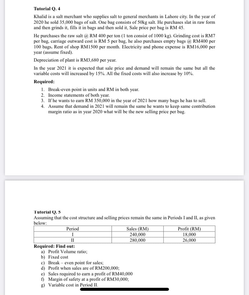 Tutorial Q. 4
Khalid is a salt merchant who supplies salt to general merchants in Lahore city. In the year of
2020 he sold 35,000 bags of salt. One bag consists of 50kg salt. He purchases slat in raw form
and then grinds it, fills it in bags and then sold it, Sale price per bag is RM 45.
He purchases the raw salt @ RM 400 per ton (1 ton consist of 1000 kg). Grinding cost is RM7
per bag, carriage outward cost is RM 5 per bag, he also purchases empty bags @ RM400 per
100 bags. Rent of shop RM1500 per month. Electricity and phone expense is RM16,000 per
year (assume fixed).
Depreciation of plant is RM3,680 per year.
In the year 2021 it is expected that sale price and demand will remain the same but all the
variable costs will increased by 15%. All the fixed costs will also increase by 10%.
Required:
1. Break-even point in units and RM in both year.
2. Income statements of both year.
3. If he wants to earn RM 350,000 in the year of 2021 how many bags he has to sell.
4. Assume that demand in 2021 will remain the same he wants to keep same contribution
margin ratio as in year 2020 what will be the new selling price per bag.
Tutorial Q. 5
Assuming that the cost structure and selling prices remain the same in Periods I and II, as given
below:
Period
Sales (RM)
240,000
280,000
Profit (RM)
18,000
I
II
26,000
Required: Find out:
a) Profit Volume ratio;
b) Fixed cost
c) Break
d) Profit when sales are of RM200,000;
e) Sales required to earn a profit of RM40,000
f) Margin of safety at a profit of RM30,0003;
g) Variable cost in Period II.
even point for sales;
