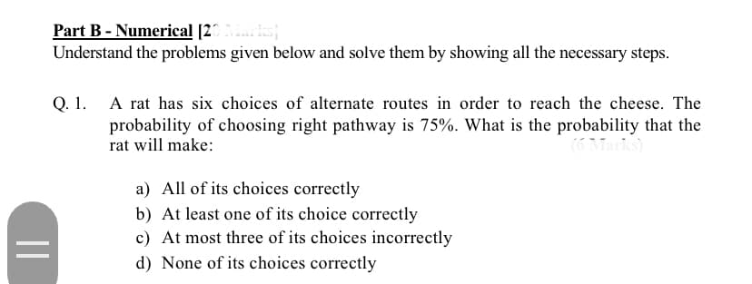 Part B - Numerical [20
Understand the problems given below and solve them by showing all the necessary steps.
Q. 1. A rat has six choices of alternate routes in order to reach the cheese. The
probability of choosing right pathway is 75%. What is the probability that the
rat will make:
(G Marks)
a) All of its choices correctly
b) At least one of its choice correctly
c) At most three of its choices incorrectly
d) None of its choices correctly
||
