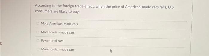 S
According to the foreign trade effect, when the price of American-made cars falls, U.S.
consumers are likely to buy:
More American-made cars.
More foreign-made cars.
Fewer total cars.
More foreign-made cars.